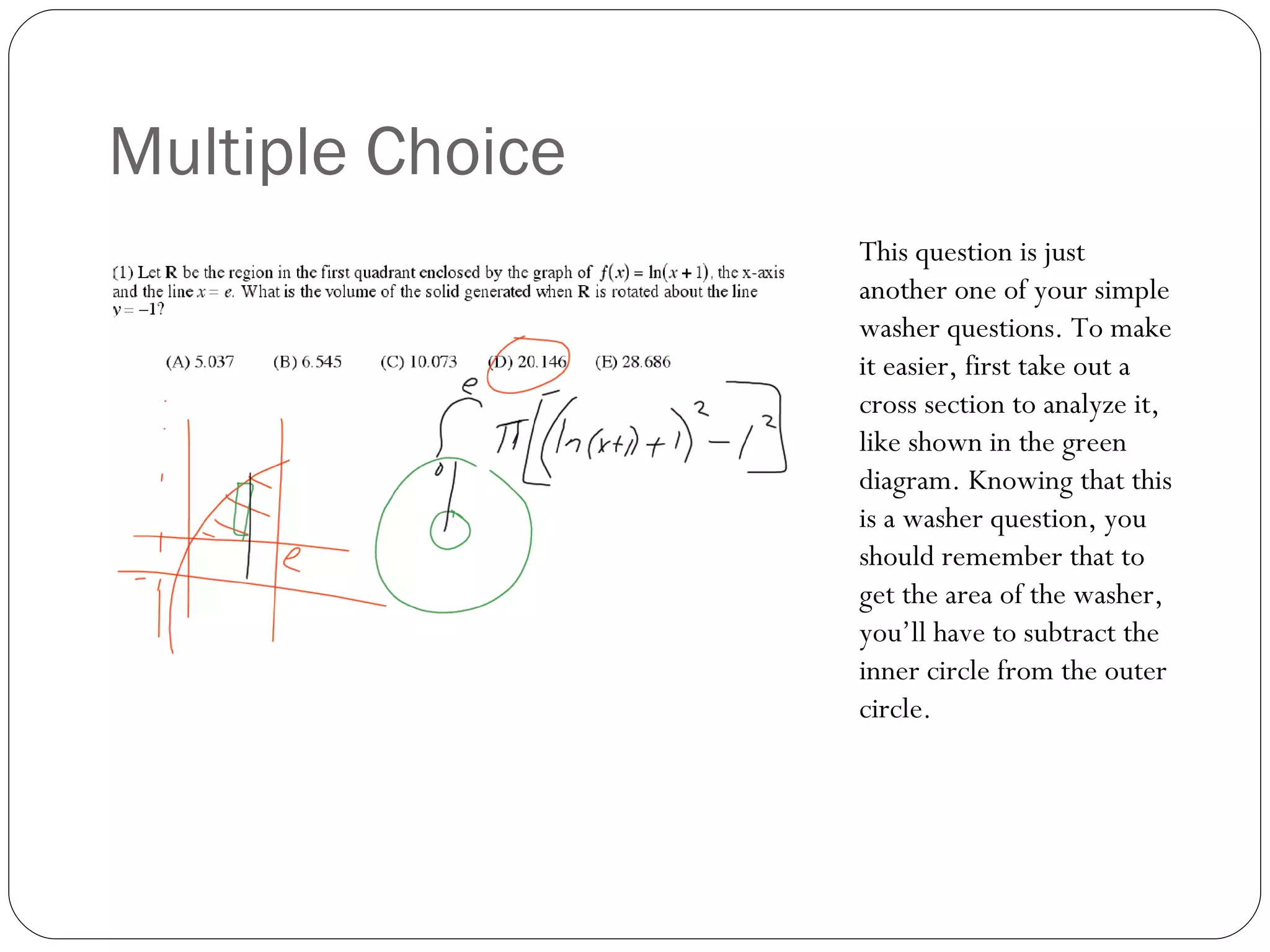 Multiple Choice This question is just another one of your simple washer questions. To make it easier, first take out a cross section to analyze it, like shown in the green diagram. Knowing that this is a washer question, you should remember that to get the area of the washer, you’ll have to subtract the inner circle from the outer circle. 