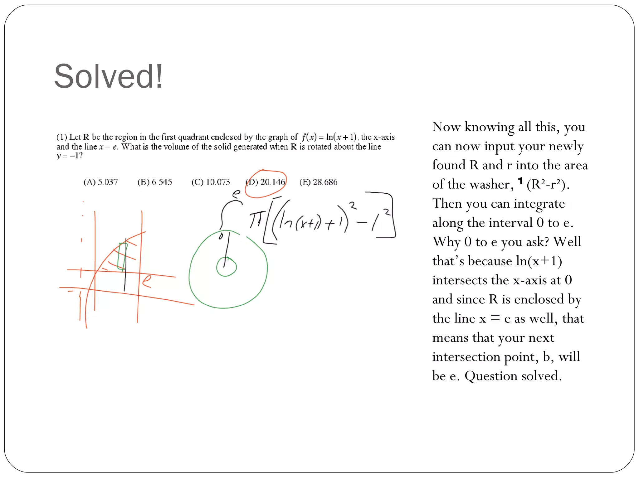 Solved! Now knowing all this, you can now input your newly found R and r into the area of the washer,  π (R²-r²). Then you can integrate along the interval 0 to e. Why 0 to e you ask? Well that’s because ln(x+1) intersects the x-axis at 0 and since R is enclosed by the line x = e as well, that means that your next intersection point, b, will be e. Question solved. 