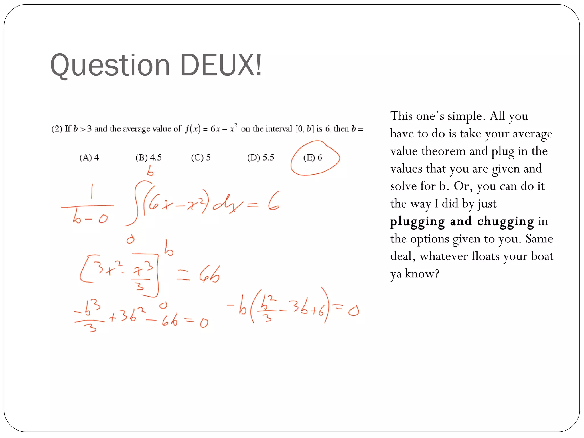 Question DEUX! This one’s simple. All you have to do is take your average value theorem and plug in the values that you are given and solve for b. Or, you can do it the way I did by just  plugging and chugging  in the options given to you. Same deal, whatever floats your boat ya know? 