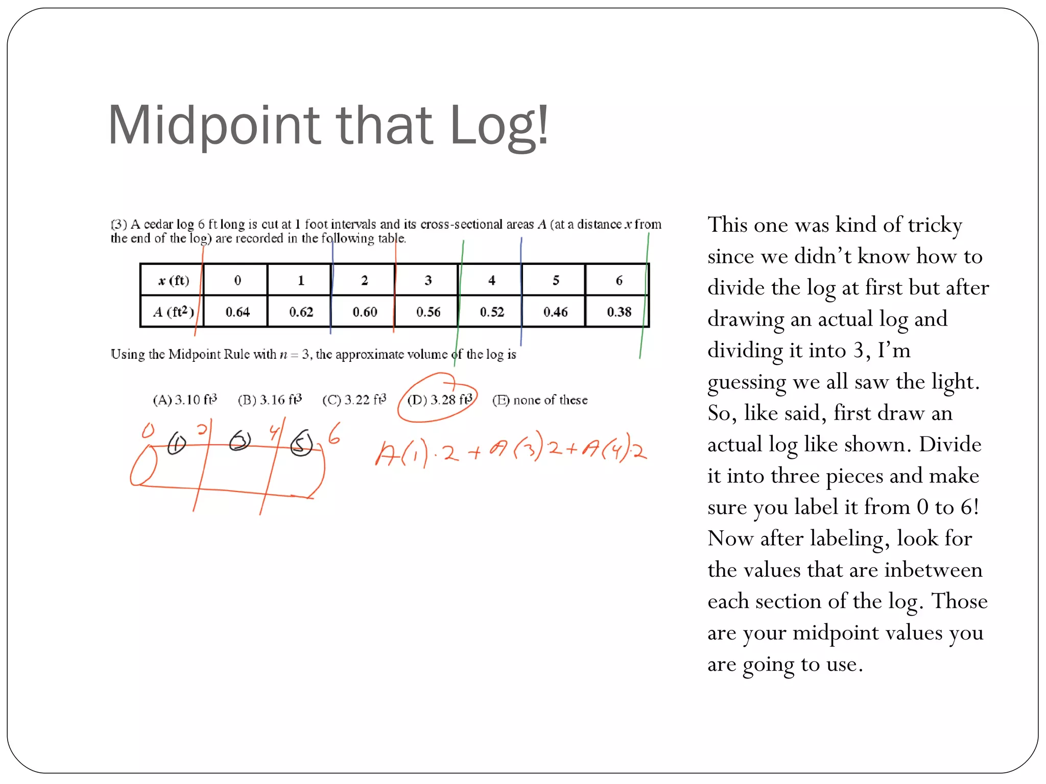 Midpoint that Log! This one was kind of tricky since we didn’t know how to divide the log at first but after drawing an actual log and dividing it into 3, I’m guessing we all saw the light. So, like said, first draw an actual log like shown. Divide it into three pieces and make sure you label it from 0 to 6! Now after labeling, look for the values that are inbetween each section of the log. Those are your midpoint values you are going to use. 