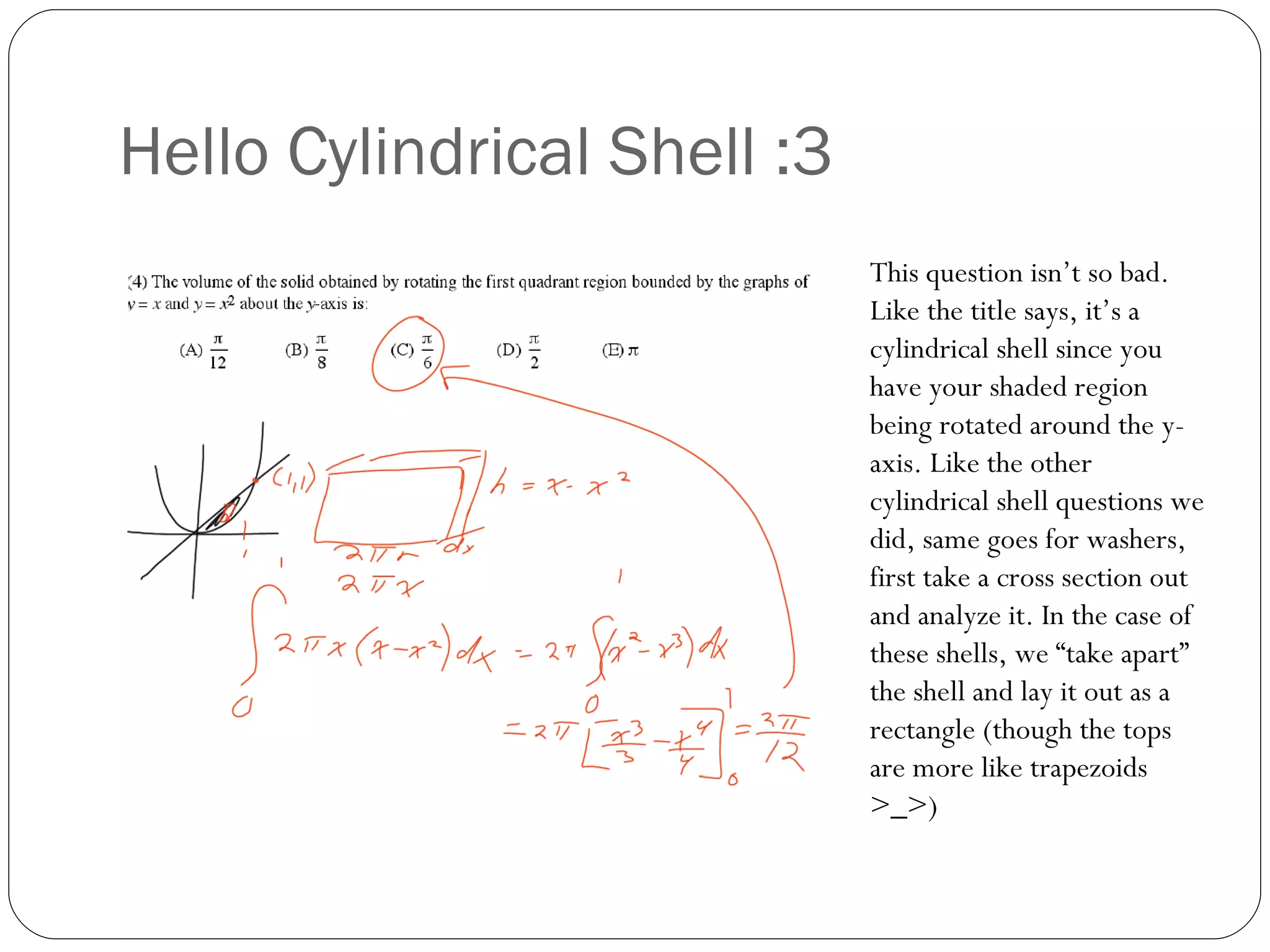 Hello Cylindrical Shell :3 This question isn’t so bad. Like the title says, it’s a cylindrical shell since you have your shaded region being rotated around the y-axis. Like the other cylindrical shell questions we did, same goes for washers, first take a cross section out and analyze it. In the case of these shells, we “take apart” the shell and lay it out as a rectangle (though the tops are more like trapezoids >_>) 