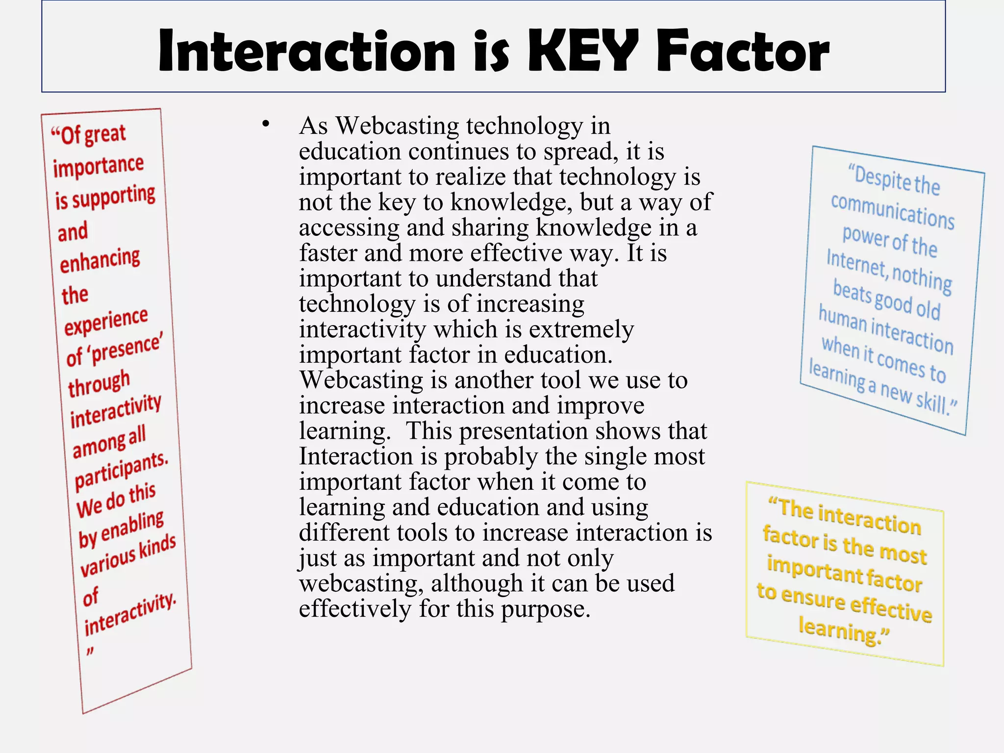 Interaction is KEY Factor As Webcasting technology in education continues to spread, it is important to realize that technology is not the key to knowledge, but a way of accessing and sharing knowledge in a faster and more effective way. It is important to understand that technology is of increasing interactivity which is extremely important factor in education.  Webcasting is another tool we use to increase interaction and improve learning.  This presentation shows that Interaction is probably the single most important factor when it come to learning and education and using different tools to increase interaction is just as important and not only webcasting, although it can be used effectively for this purpose. 