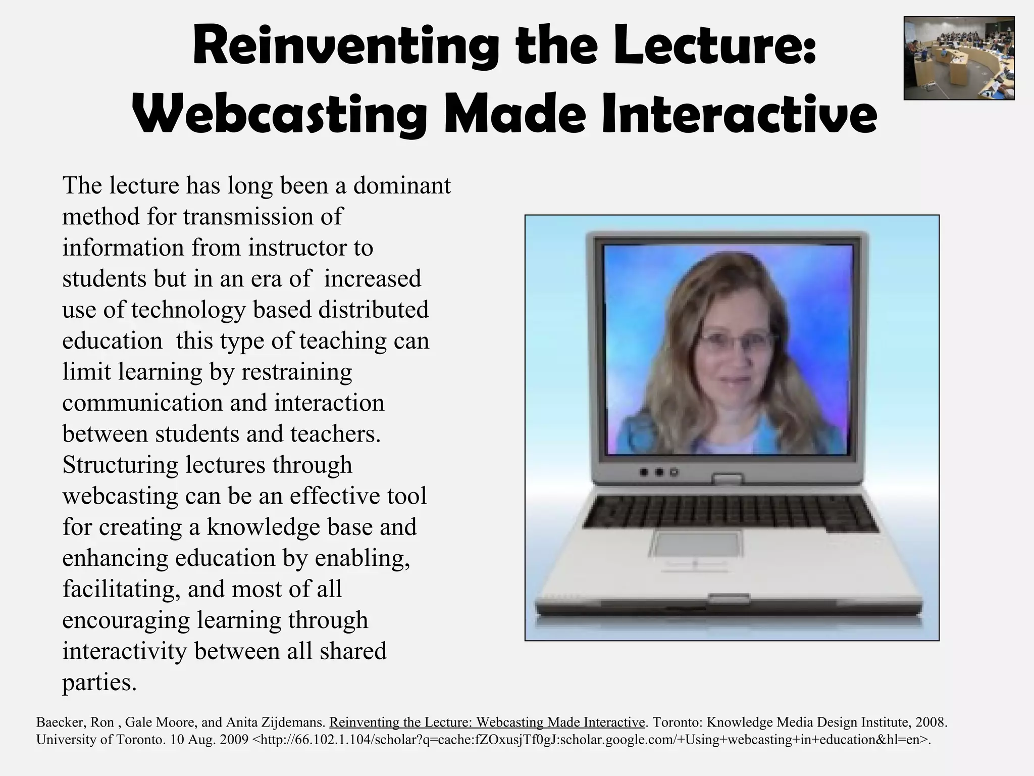 Reinventing the Lecture: Webcasting Made Interactive The lecture has long been a dominant method for transmission of information from instructor to students but in an era of  increased use of technology based distributed education  this type of teaching can limit learning by restraining communication and interaction between students and teachers. Structuring lectures through webcasting can be an effective tool for creating a knowledge base and enhancing education by enabling, facilitating, and most of all encouraging learning through interactivity between all shared parties. Baecker, Ron , Gale Moore, and Anita Zijdemans.  Reinventing the Lecture: Webcasting Made Interactive . Toronto: Knowledge Media Design Institute, 2008. University of Toronto. 10 Aug. 2009 <http://66.102.1.104/scholar?q=cache:fZOxusjTf0gJ:scholar.google.com/+Using+webcasting+in+education&hl=en>.  