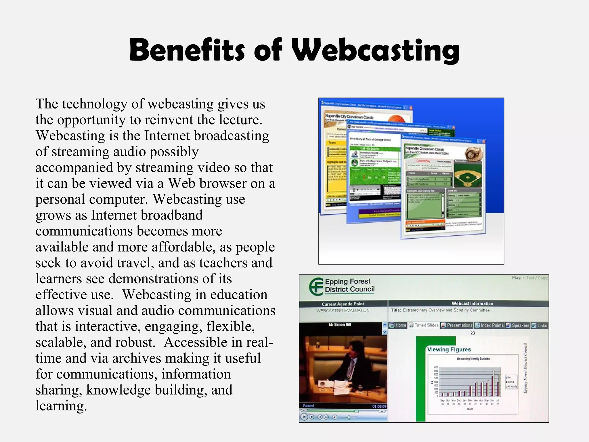Benefits of Webcasting The technology of webcasting gives us the opportunity to reinvent the lecture. Webcasting   is the Internet broadcasting of streaming audio possibly accompanied by streaming video so that it can be viewed via a Web browser on a personal computer. Webcasting use grows as Internet broadband communications becomes more available and more affordable, as people seek to avoid travel, and as teachers and learners see demonstrations of its effective use.  Webcasting in education allows visual and audio communications that is interactive, engaging, flexible, scalable, and robust.  Accessible in real-time and via archives making it useful for communications, information sharing, knowledge building, and learning. 