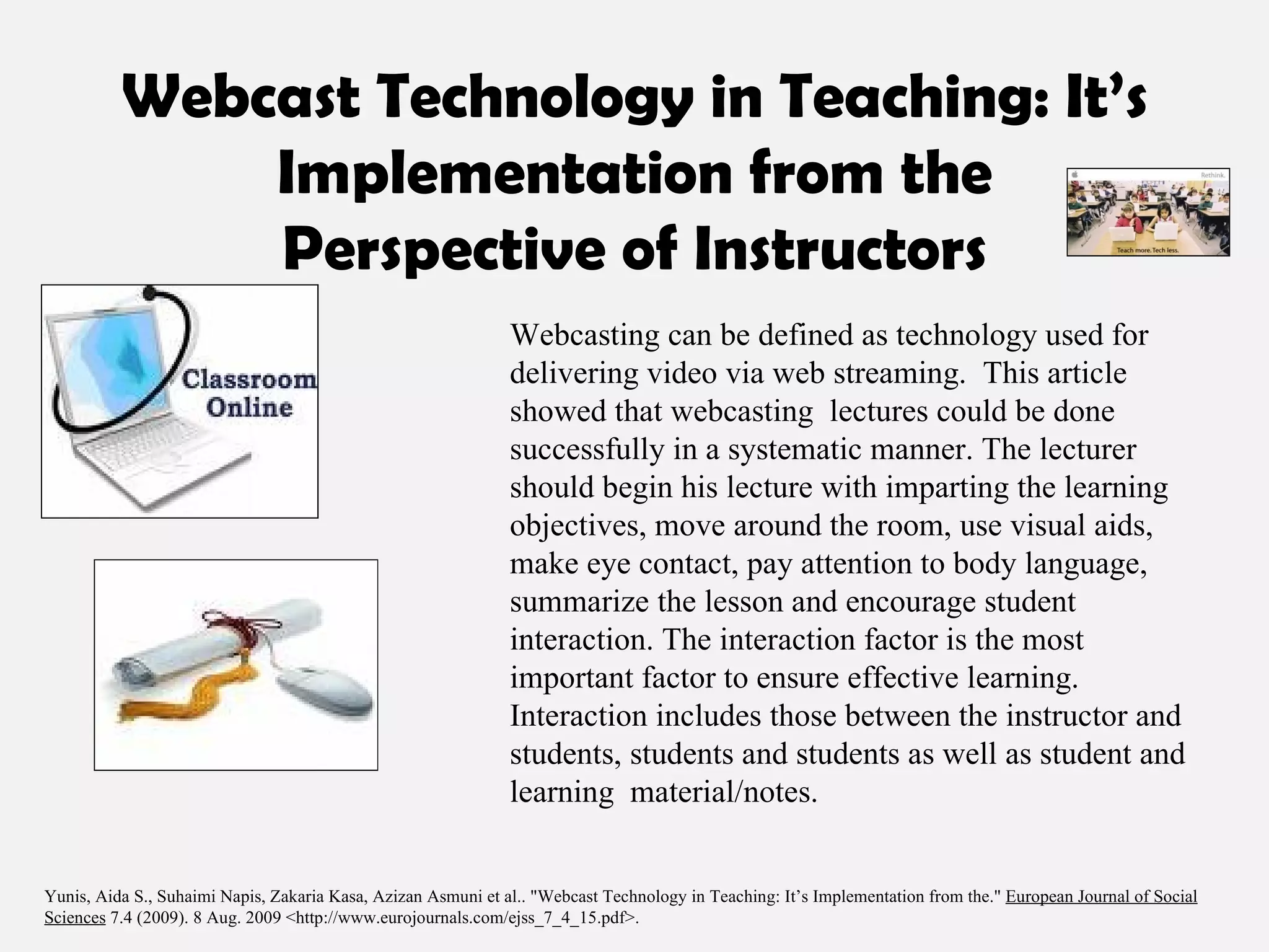 Webcast Technology in Teaching: It’s Implementation from the Perspective of Instructors Webcasting can be defined as technology used for delivering video via web streaming.  This article showed that webcasting  lectures could be done successfully in a systematic manner. The lecturer should begin his lecture with imparting the learning objectives, move around the room, use visual aids, make eye contact, pay attention to body language, summarize the lesson and encourage student interaction. The interaction factor is the most important factor to ensure effective learning. Interaction includes those between the instructor and students, students and students as well as student and learning  material/notes. Yunis, Aida S., Suhaimi Napis, Zakaria Kasa, Azizan Asmuni et al.. "Webcast Technology in Teaching: It’s Implementation from the."  European Journal of Social Sciences  7.4 (2009). 8 Aug. 2009 <http://www.eurojournals.com/ejss_7_4_15.pdf>.  