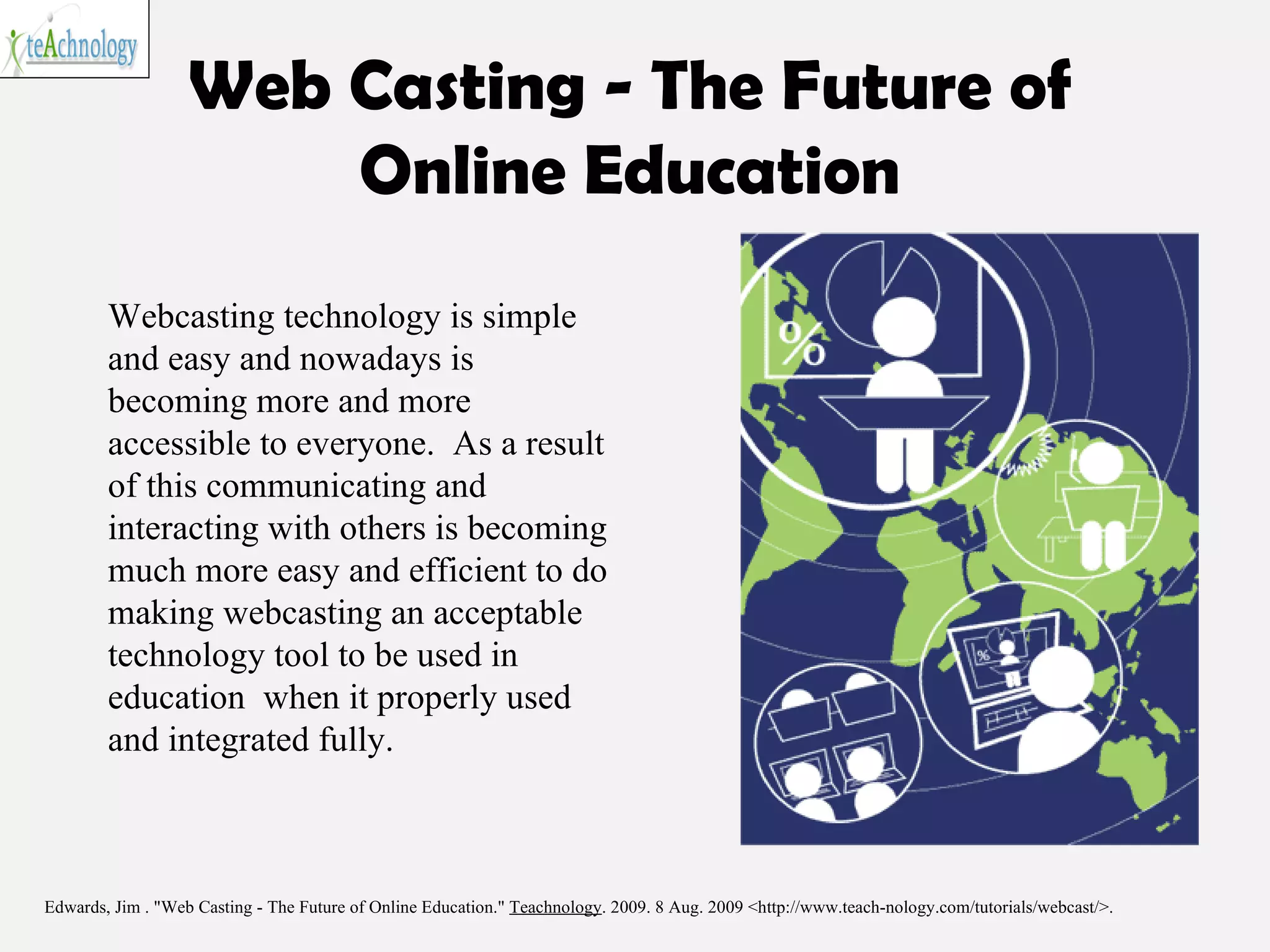 Web Casting - The Future of Online Education Edwards, Jim . "Web Casting - The Future of Online Education."  Teachnology . 2009. 8 Aug. 2009 <http://www.teach-nology.com/tutorials/webcast/>.  Webcasting technology is simple and easy and nowadays is becoming more and more accessible to everyone.  As a result of this communicating and interacting with others is becoming much more easy and efficient to do making webcasting an acceptable technology tool to be used in education  when it properly used and integrated fully. 