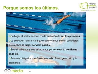 Porque somos los últimos.




  En llegar al sector aunque con la ambición de ser los primeros.

  La selección natural hará que sobrevivamos solo si consideras

  que recibes el mejor servicio posible.
  Solo si sabemos y nos esforzamos por renovar tu confianza
  cada día.
  Estamos obligados a esforzarnos más. Es un gran reto y lo

  asumimos.


                    10
 