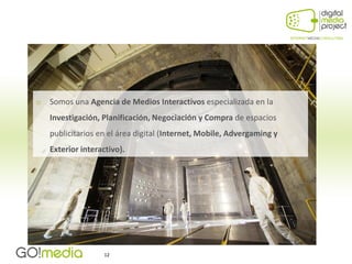    Somos una Agencia de Medios Interactivos especializada en la
    Investigación, Planificación, Negociación y Compra de espacios
    publicitarios en el área digital (Internet, Mobile, Advergaming y
    Exterior interactivo).




                   12
 