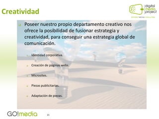 Creatividad
       Poseer nuestro propio departamento creativo nos
        ofrece la posibilidad de fusionar estrategia y
        creatividad, para conseguir una estrategia global de
        comunicación.

           Identidad corporativa.

           Creación de páginas webs.

           Microsites.

           Piezas publicitarias.

           Adaptación de piezas.




                       21
 