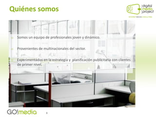Quiénes somos


   Somos un equipo de profesionales joven y dinámico.

   Provenientes de multinacionales del sector.

   Experimentados en la estrategia y planificación publicitaria con clientes
    de primer nivel.




                      3
 