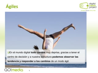 Ágiles




En el mundo digital todo cambia muy deprisa, gracias a tener el

centro de decisión y a nuestra estructura podemos observar las
tendencia y responder a los cambios de un modo ágil.


                   5
 