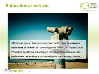 Enfocados al servicio




  Creemos que un buen servicio viene de la mano de equipos

  dedicados al cliente, sin porcentajes de tiempo, en Digital Media
  Project no perdemos el tiempo en reportes internacionales, nos
  dedicamos por entero a las necesidades de nuestros clientes.




                  7
 