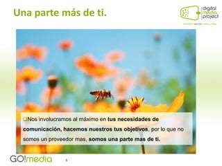 Una parte más de ti.




  Nos involucramos al máximo en tus necesidades de

  comunicación, hacemos nuestros tus objetivos, por lo que no
  somos un proveedor mas, somos una parte mas de ti.


                 9
 