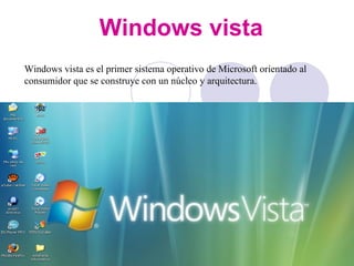 Windows vista Windows vista es el primer sistema operativo de Microsoft orientado al consumidor que se construye con un núcleo y arquitectura.  