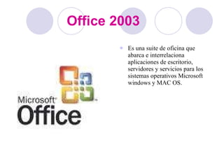 Office 2003 Es una suite de oficina que abarca e interrelaciona aplicaciones de escritorio, servidores y servicios para los sistemas operativos Microsoft windows y MAC OS. 