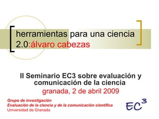 herramientas para una ciencia 2.0 :álvaro cabezas II Seminario EC3 sobre evaluación y comunicación de la ciencia   granada, 2 de abril 2009 Grupo de investigación Evaluación de la ciencia y de la comunicación científica Universidad de Granada  