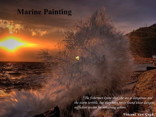 Marine Painting          “ The fishermen know that the sea is dangerous and the storm terrible, but they have never found these dangers sufficient reason for remaining ashore.” Vincent van Gogh   