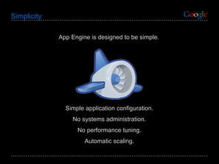 Simplicity App Engine is designed to be simple. Simple application configuration. No systems administration. No performance tuning. Automatic scaling. 