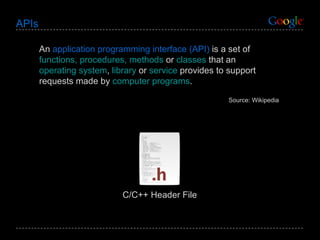 APIs An  application programming interface (API)  is a set of  functions, procedures, methods  or  classes  that an  operating system ,  library  or  service  provides to support requests made by  computer programs . Source: Wikipedia C/C++ Header File 