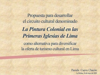 Propuesta para desarrollar
el circuito cultural denominado
La Pintura Colonial en las
Primeras Iglesias de Lima
  como alternativa para diversificar
la oferta de turismo cultural en Lima



                                Pamela Cueva Chacón
                                   La Molina, 26 de mayo de 2009
 
