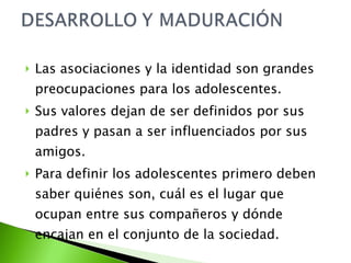 Las asociaciones y la identidad son grandes preocupaciones para los adolescentes. Sus valores dejan de ser definidos por sus padres y pasan a ser influenciados por sus amigos. Para definir los adolescentes primero deben saber quiénes son, cuál es el lugar que ocupan entre sus compañeros y dónde encajan en el conjunto de la sociedad. 