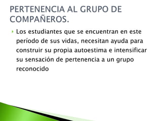 Los estudiantes que se encuentran en este período de sus vidas, necesitan ayuda para construir su propia autoestima e intensificar su sensación de pertenencia a un grupo reconocido 