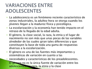 La adolescencia es un fenómeno reciente característico de zonas industriales, la adultez hora se otorga cuando los jóvenes llegan a la madurez física y psicológica. La escolarización y la economía han tenido impacto en el retraso de la llegada de la edad adulta. El género, la clase social, la raza, la etnia y el lugar de nacimiento no son más que unas pocas de las variables alrededor de las cuales giran tales diferencias y que constituyen la base de toda una gama de respuestas diversas a la escolarización. El género es una de las fuentes más importantes y sistemáticas de variación en cuanto a las necesidades y características de los preadolescentes. El género no es la única fuente de variación entre los adolescentes. La raza, la etnia y la clase social también influyen. Lanni (1989) 