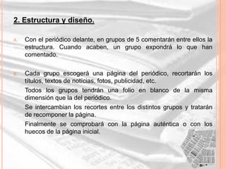 2. Estructura y diseño.

A.   Con el periódico delante, en grupos de 5 comentarán entre ellos la
     estructura. Cuando acaben, un grupo expondrá lo que han
     comentado.

B.   Cada grupo escogerá una página del periódico, recortarán los
     títulos, textos de notícias, fotos, publicidad, etc.
     Todos los grupos tendrán una folio en blanco de la misma
     dimensión que la del periódico.
     Se intercambian los recortes entre los distintos grupos y tratarán
     de recomponer la página.
     Finalmente se comprobará con la página auténtica o con los
     huecos de la página inicial.
 