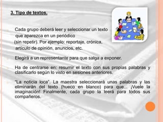 3. Tipo de textos.


o    Cada grupo deberá leer y seleccionar un texto
      que aparezca en un periódico
     (sin repetir). Por ejemplo: reportaje, crónica,
      artículo de opinión, anuncios, etc.

o     Elegirá a un representante para que salga a exponer.

o     Ha de centrarse en: resumir el texto con sus propias palabras y
      clasificarlo según lo visto en sesiones anteriores.

o     “La noticia loca”. La maestra seleccionará unas palabras y las
      eliminarán del texto (hueco en blanco) para que... ¡Vuele la
      imaginación! Finalmente, cada grupo la leerá para todos sus
      compañeros.
 