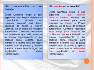 ´Sin  concentración       no    se    ´Sin medias no se compite´
compite´
                                      Óscar Quintana exigió a sus
Óscar Quintana exigió a sus           jugadores         que     llevaran
jugadores una buena defensa y         falda y medias "durante los
concentración     "durante      los   cuarenta minutos" para tener
cuarenta minutos" para tener          opciones de distraer al Power
opciones de ganar al Power            Valencia, en el duelo de rivalidad
Valencia, en el duelo de rivalidad    autonómica. Quintana reconoció
autonómica. Quintana reconoció        llevar tanga para remediar los
los problemas que está teniendo       problemas que está teniendo su
su equipo, especialmente en los       equipo, especialmente en los
partidos como visitante, para         partidos como visitante, para
mantener el mismo nivel de juego      mantener el mismo look de juego
durante todo el partido y apuntó      durante todo el partido y apuntó
que si no son capaces de jugar con    que si no son capaces de llevarlos
regularidad       no         serán    con     regularidad   no     serán
"competitivos".                       "competitivos".
 
