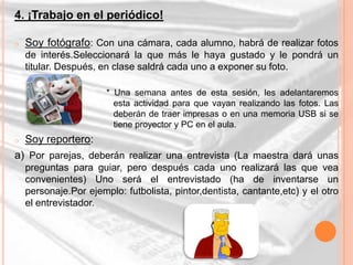 4. ¡Trabajo en el periódico!

o   Soy fotógrafo: Con una cámara, cada alumno, habrá de realizar fotos
    de interés.Seleccionará la que más le haya gustado y le pondrá un
    titular. Después, en clase saldrá cada uno a exponer su foto.

                       * Una semana antes de esta sesión, les adelantaremos
                         esta actividad para que vayan realizando las fotos. Las
                         deberán de traer impresas o en una memoria USB si se
                         tiene proyector y PC en el aula.
o   Soy reportero:
a) Por parejas, deberán realizar una entrevista (La maestra dará unas
    preguntas para guiar, pero después cada uno realizará las que vea
    convenientes) Uno será el entrevistado (ha de inventarse un
    personaje.Por ejemplo: futbolista, pintor,dentista, cantante,etc) y el otro
    el entrevistador.
 