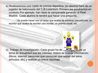 b) Realizaremos una rueda de prensa deportiva. Un alumno hará de un
   jugador de baloncesto del C.B.Lucentum. Primero les pondremos en
   contexto.Por ejemplo, han dado la campanada ganando al Real
   Madrid. Cada alumno le tendrá que hacer una pregunta.
         * Se puede hacer con un actor que acaba de estrenar una película, un
  escritor que acaba de escribir una novela, un premio novel, etc.




c) Trabajo de investigación: Cada grupo ha de investigar sobre un
  tema de actualidad que les interese. Habrá de buscar información
  (libros, internet, personas que conozcan que sepan del tema,
  artículos, etc) y realizar un breve reportaje.
 