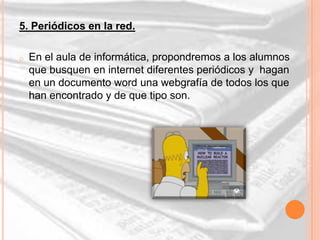 5. Periódicos en la red.

o   En el aula de informática, propondremos a los alumnos
    que busquen en internet diferentes periódicos y hagan
    en un documento word una webgrafía de todos los que
    han encontrado y de que tipo son.
 