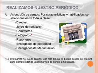 REALIZAMOS NUESTRO PERIÓDICO.
A. Asignación de cargos: Por características y habilidades, se
   selecciona entre toda la clase:
      - Director
      - Jefe/s de redacción
      - Correctores
      - Fotógrafos*
      - Reporteros
      - Encargados de publicidad
      - Encargados de Maquetación


* Si el fotógrafo no puede realizar una foto propia, la puede buscar de internet,
     pero siempre citando la página web de donde la ha sacado.
 