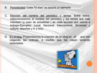 B.   Periodicidad: Cada 15 días* se sacará un ejemplar.

C.   Elección del nombre del periódico y temas: Entre todos,
     seleccionaremos el nombre del periódico y los temas que más
     interesen (y sean de actualidad ) de cada sección que vamos a
     trabajar.Ejemplos: Local, Nacional, Internacional, Sociedad y
     cultura, deportes y tv y ocio.

D. En el blog: Propondremos la creación de un blog en el que irán
   colgando las noticias, a medida que las vayan teniendo
   redactadas.
 