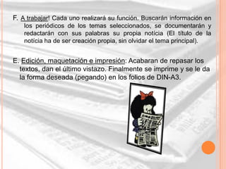 F. A trabajar! Cada uno realizará su función. Buscarán información en
   los periódicos de los temas seleccionados, se documentarán y
   redactarán con sus palabras su propia notícia (El título de la
   notícia ha de ser creación propia, sin olvidar el tema principal).


E. Edición, maquetación e impresión: Acabaran de repasar los
  textos, dan el último vistazo. Finalmente se imprime y se le da
  la forma deseada (pegando) en los folios de DIN-A3.
 