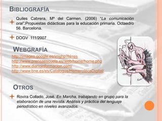 BIBLIOGRAFÍA
  Quiles Cabrera, Mª del Carmen. (2006) “La comunicación
  oral”.Propuestas didácticas para la educación primaria. Octaedro
  56. Barcelona.

  DOGV 111/2007


 WEBGRAFÍA
http://images.google.es/imghp?hl=es
http://www.prensaescuela.es/web/home/home.php
http://www.diarioinformacion.com/
http://www.bne.es/es/Catalogos/HemerotecaDigital/



 OTROS
  Rovira Collado, José. En Marcha, trabajando en grupo para la
  elaboración de una revista. Análisis y práctica del lenguaje
  periodístico en niveles avanzados.
 