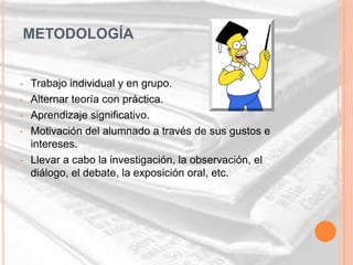 METODOLOGÍA


•   Trabajo individual y en grupo.
•   Alternar teoría con práctica.
•   Aprendizaje significativo.
•   Motivación del alumnado a través de sus gustos e
    intereses.
•   Llevar a cabo la investigación, la observación, el
    diálogo, el debate, la exposición oral, etc.
 