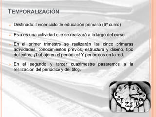 TEMPORALIZACIÓN
   Destinado: Tercer ciclo de educación primaria (6º curso)

   Esta es una actividad que se realizará a lo largo del curso.

   En el primer trimestre se realizarán las cinco primeras
    actividades: conocimientos previos, estructura y diseño, tipo
    de textos, ¡Trabajo en el periódico! Y periódicos en la red.

   En el segundo y tercer cuatrimestre pasaremos a la
    realización del periódico y del blog.
 