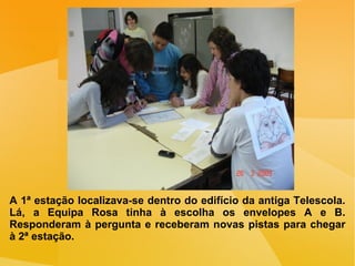 A 1ª estação localizava-se dentro do edifício da antiga Telescola. Lá, a Equipa Rosa tinha à escolha os envelopes A e B. Responderam à pergunta e receberam novas pistas para chegar à 2ª estação. 