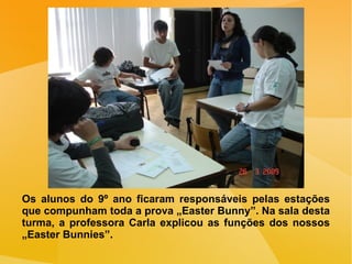 Os alunos do 9º ano ficaram responsáveis pelas estações que compunham toda a prova „Easter Bunny”. Na sala desta turma, a professora Carla explicou as funções dos nossos „Easter Bunnies”. 