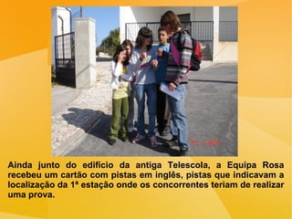 Ainda junto do edifício da antiga Telescola, a Equipa Rosa recebeu um cartão com pistas em inglês, pistas que indicavam a localização da 1ª estação onde os concorrentes teriam de realizar uma prova. 