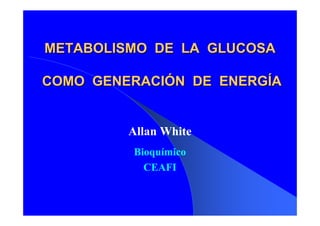METABOLISMO DE LA GLUCOSA

COMO GENERACIÓN DE ENERGÍA


         Allan White
         Bioquímico
           CEAFI
 