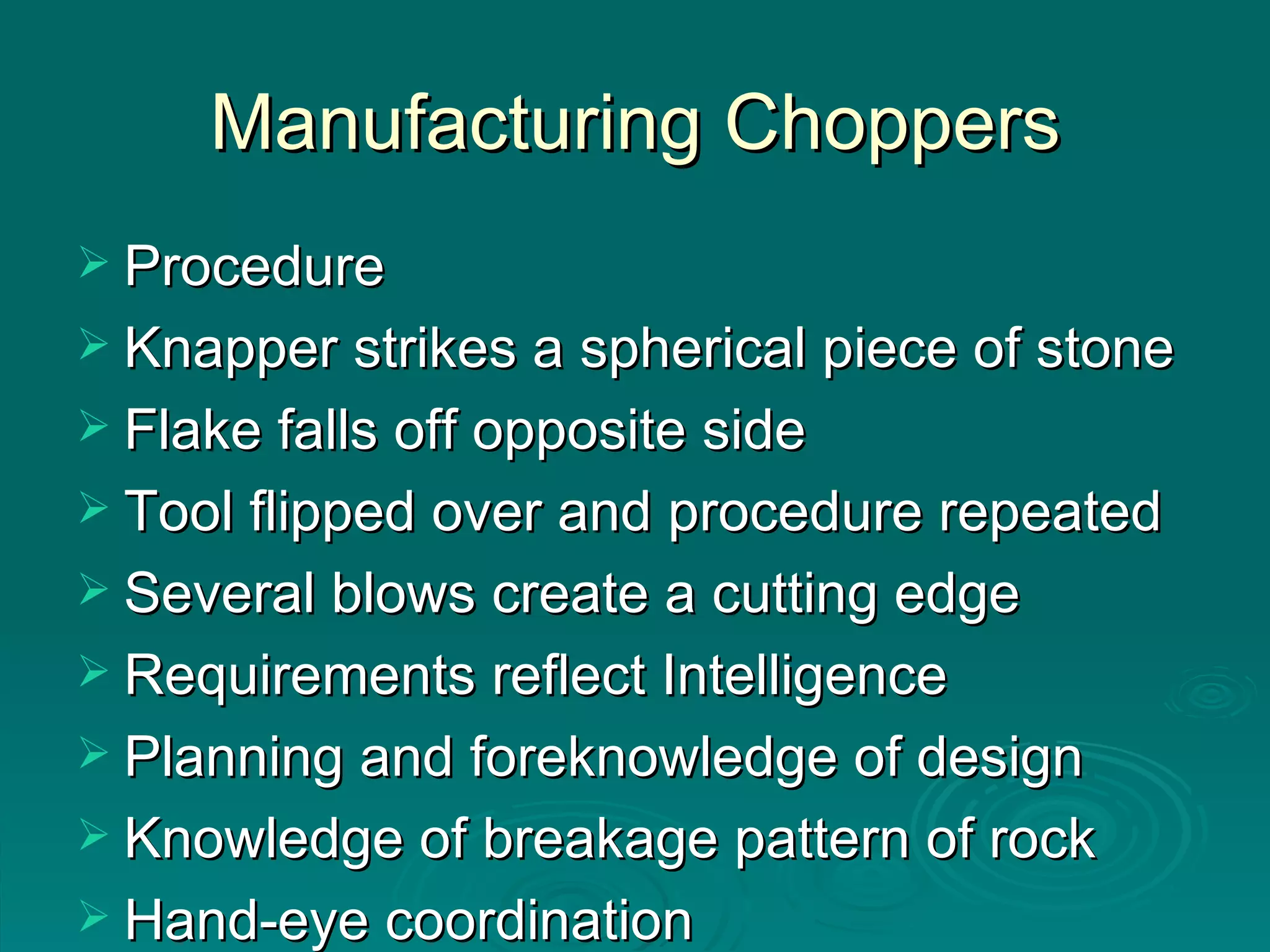 Manufacturing Choppers Procedure Knapper strikes a spherical piece of stone Flake falls off opposite side Tool flipped over and procedure repeated Several blows create a cutting edge Requirements reflect Intelligence Planning and foreknowledge of design Knowledge of breakage pattern of rock Hand-eye coordination 