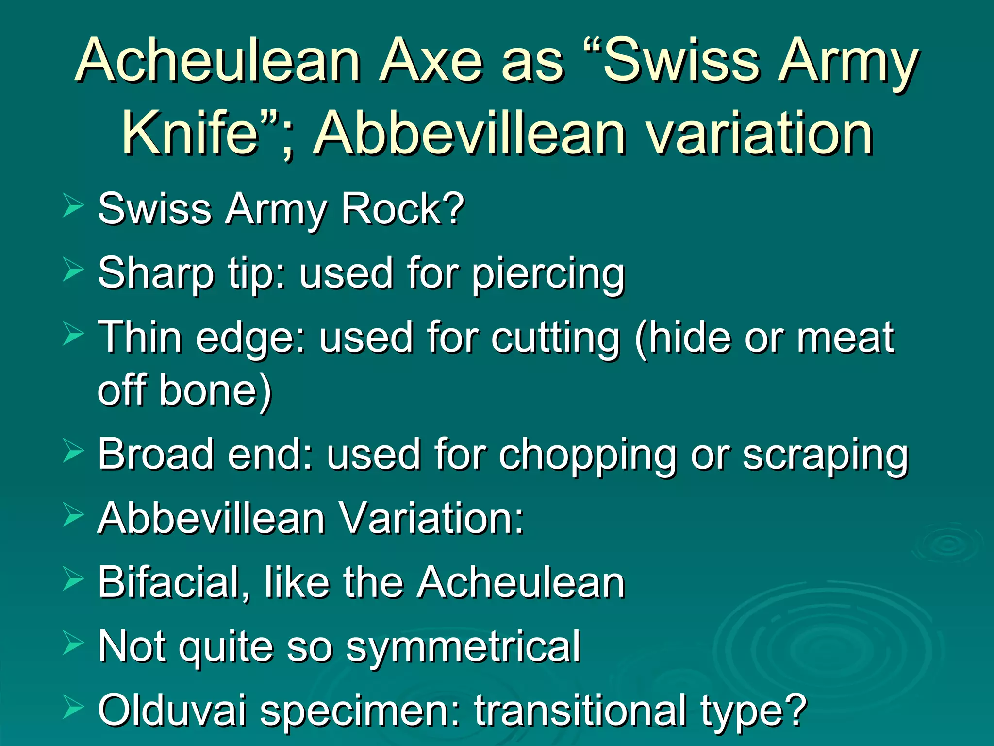 Acheulean Axe as “Swiss Army Knife”; Abbevillean variation Swiss Army Rock? Sharp tip: used for piercing Thin edge: used for cutting (hide or meat off bone) Broad end: used for chopping or scraping Abbevillean Variation: Bifacial, like the Acheulean Not quite so symmetrical Olduvai specimen: transitional type? 