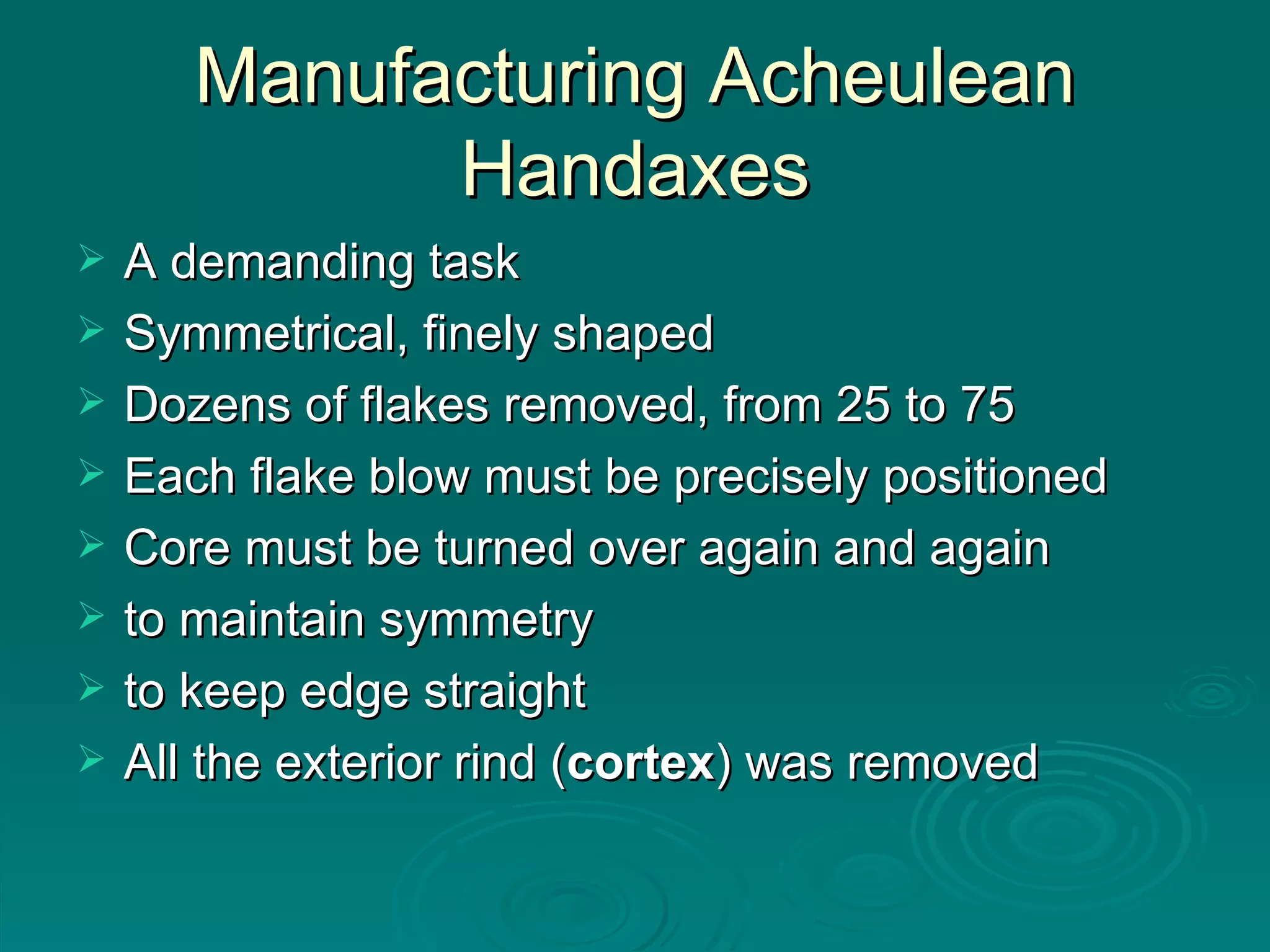 Manufacturing Acheulean Handaxes A demanding task Symmetrical, finely shaped Dozens of flakes removed, from 25 to 75 Each flake blow must be precisely positioned Core must be turned over again and again to maintain symmetry to keep edge straight All the exterior rind ( cortex ) was removed  