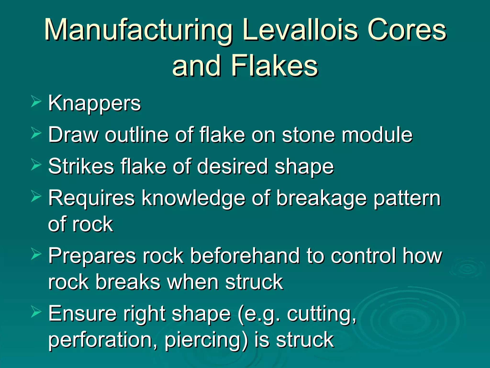 Manufacturing Levallois Cores and Flakes Knappers Draw outline of flake on stone module Strikes flake of desired shape Requires knowledge of breakage pattern of rock Prepares rock beforehand to control how rock breaks when struck Ensure right shape (e.g. cutting, perforation, piercing) is struck 