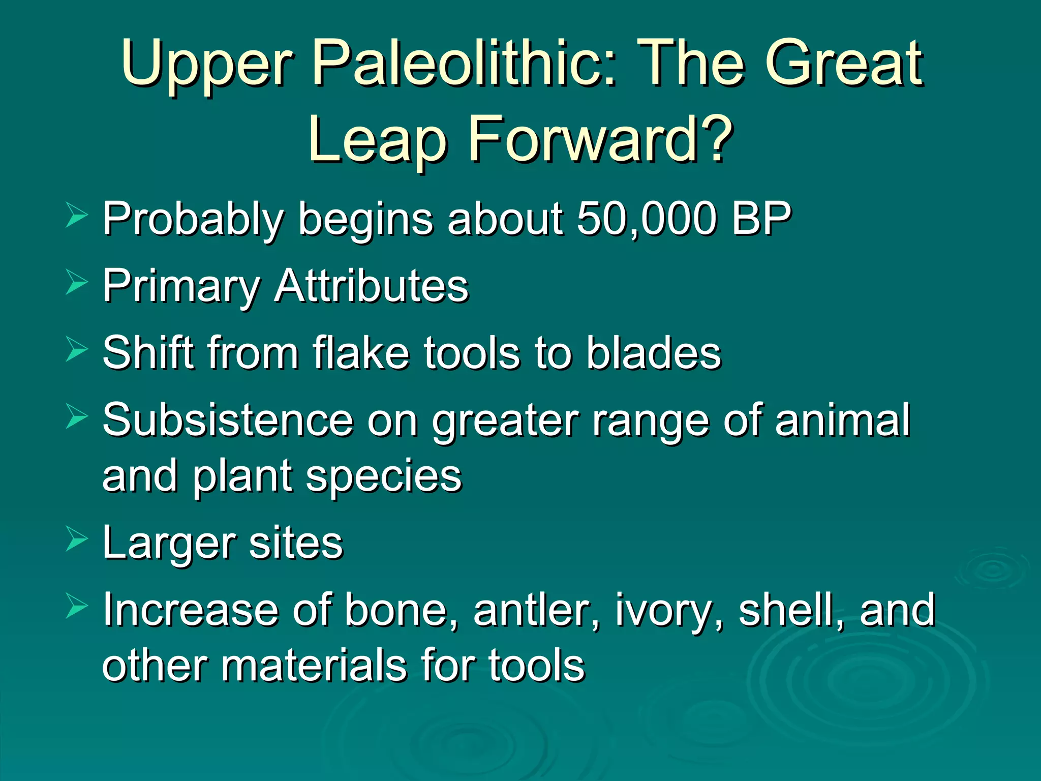 Upper Paleolithic: The Great Leap Forward? Probably begins about 50,000 BP Primary Attributes Shift from flake tools to blades Subsistence on greater range of animal and plant species Larger sites Increase of bone, antler, ivory, shell, and other materials for tools 