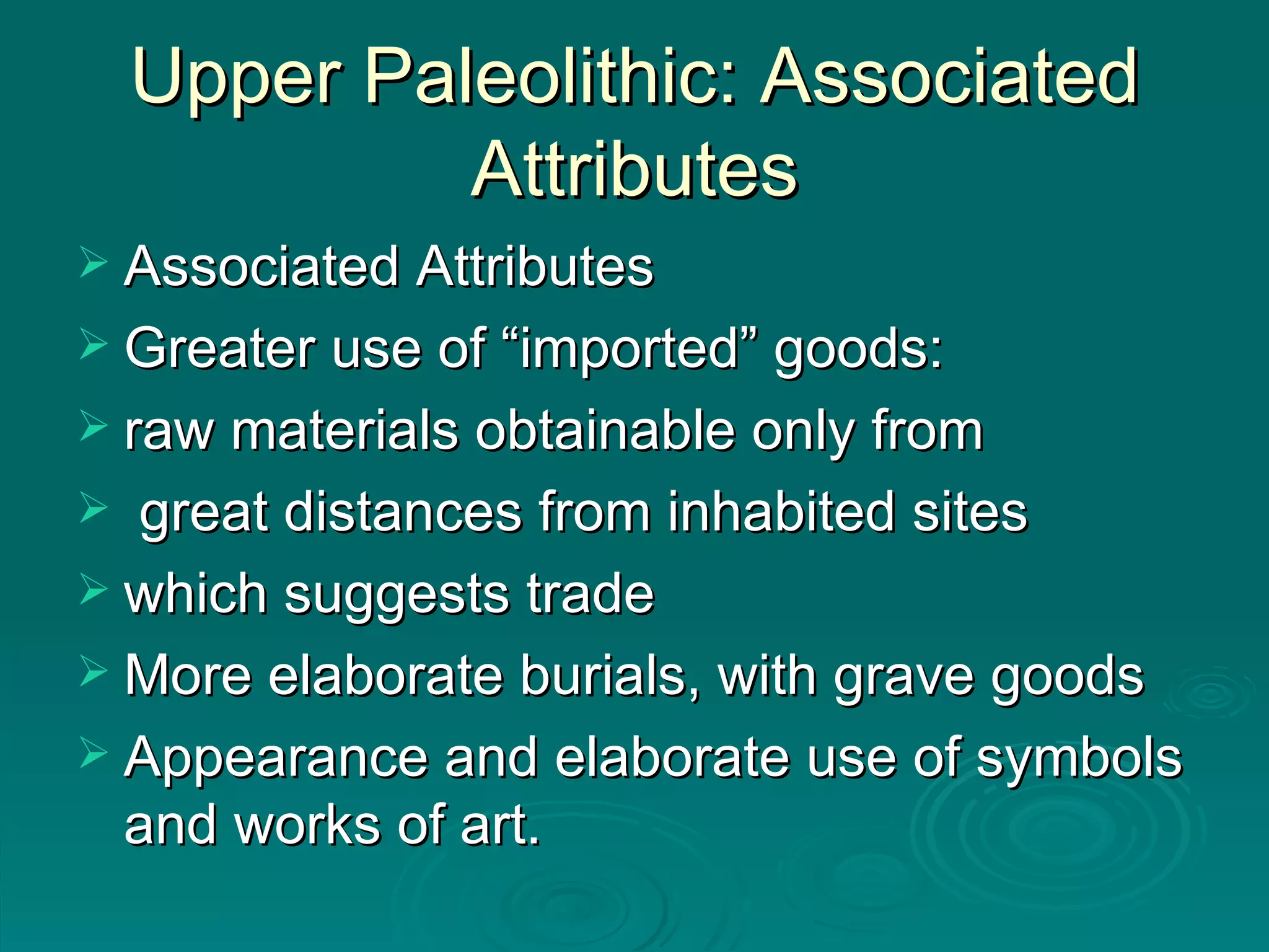 Upper Paleolithic: Associated Attributes Associated Attributes Greater use of “imported” goods:  raw materials obtainable only from great distances from inhabited sites which suggests trade More elaborate burials, with grave goods Appearance and elaborate use of symbols and works of art. 