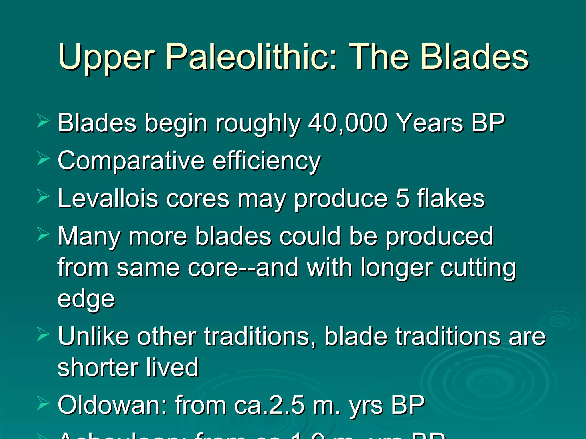 Upper Paleolithic: The Blades Blades begin roughly 40,000 Years BP Comparative efficiency Levallois cores may produce 5 flakes Many more blades could be produced from same core--and with longer cutting edge Unlike other traditions, blade traditions are shorter lived Oldowan: from ca.2.5 m. yrs BP  Acheulean: from ca 1.9 m. yrs BP 